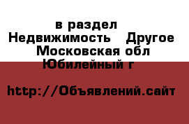  в раздел : Недвижимость » Другое . Московская обл.,Юбилейный г.